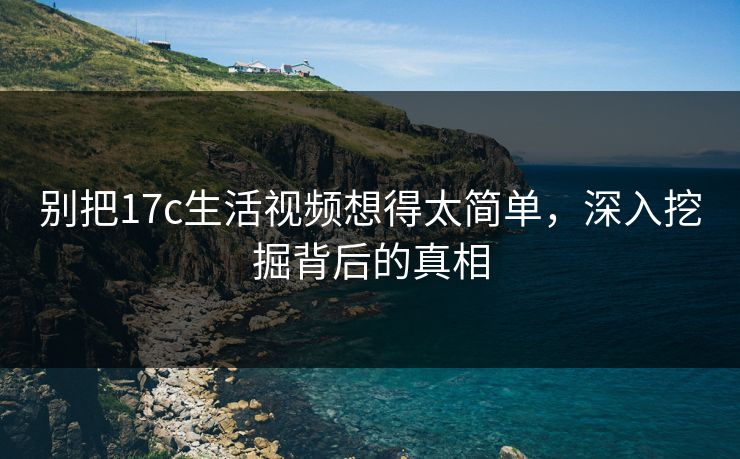 别把17c生活视频想得太简单,深入挖掘背后的真相 别把17c生活视频想得太简单,深入挖掘背后的真相