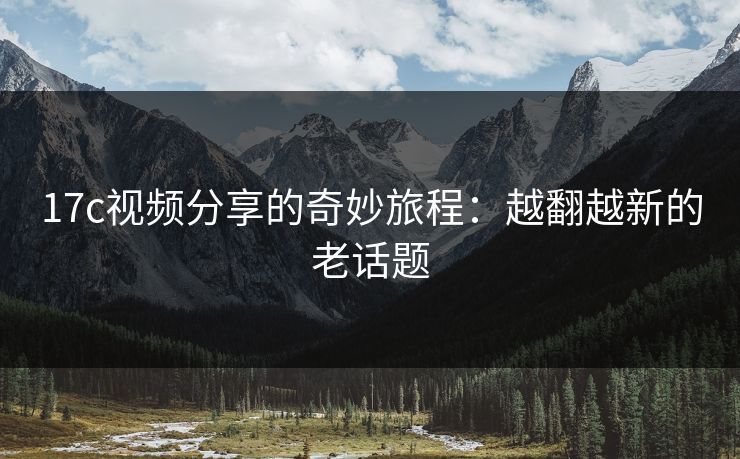 17c视频分享的奇妙旅程：越翻越新的老话题