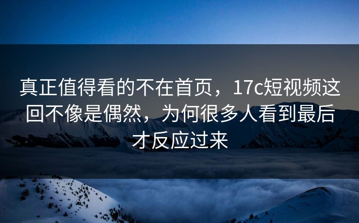 真正值得看的不在首页，17c短视频这回不像是偶然，为何很多人看到最后才反应过来