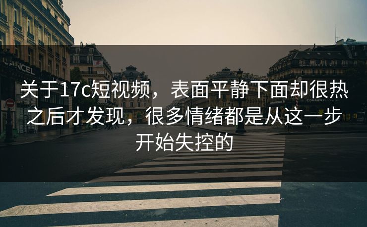 关于17c短视频，表面平静下面却很热之后才发现，很多情绪都是从这一步开始失控的