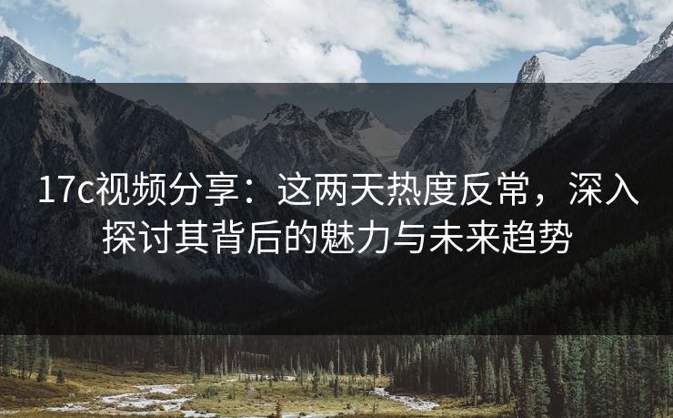 17c视频分享:这两天热度反常,深入探讨其背后的魅力与未来趋势 17c视频分享:这两天热度反常,深入探讨其背后的魅力与未来趋势