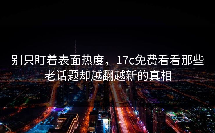 别只盯着表面热度，17c免费看看那些老话题却越翻越新的真相