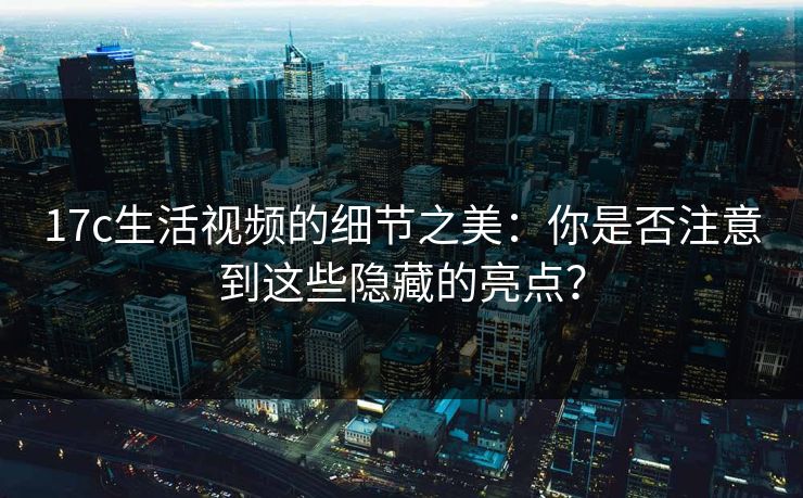 17c生活视频的细节之美：你是否注意到这些隐藏的亮点？