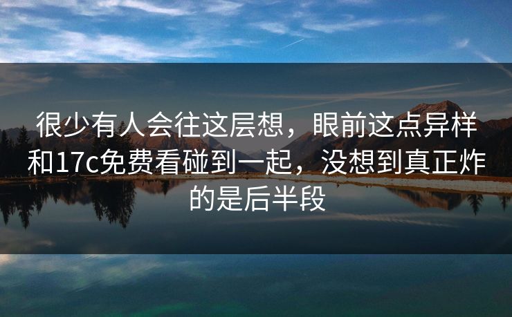 很少有人会往这层想，眼前这点异样和17c免费看碰到一起，没想到真正炸的是后半段