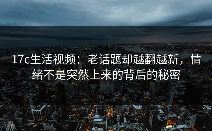 17c生活视频：老话题却越翻越新，情绪不是突然上来的背后的秘密