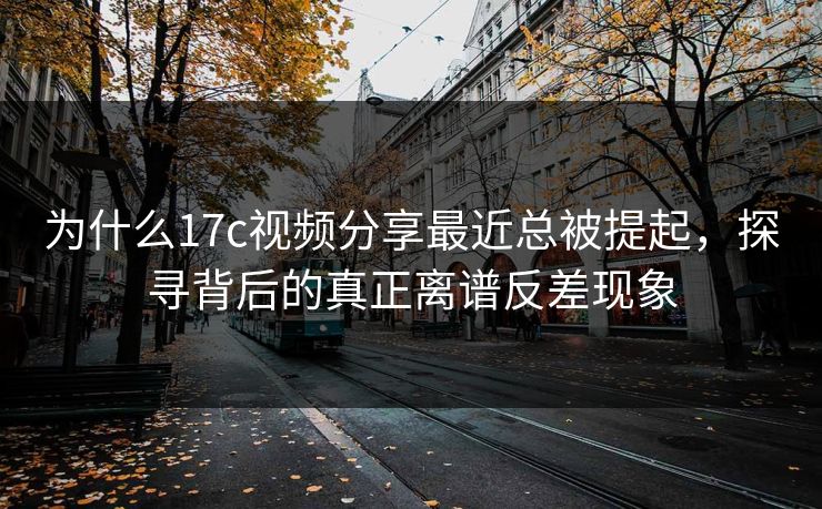 为什么17c视频分享最近总被提起，探寻背后的真正离谱反差现象