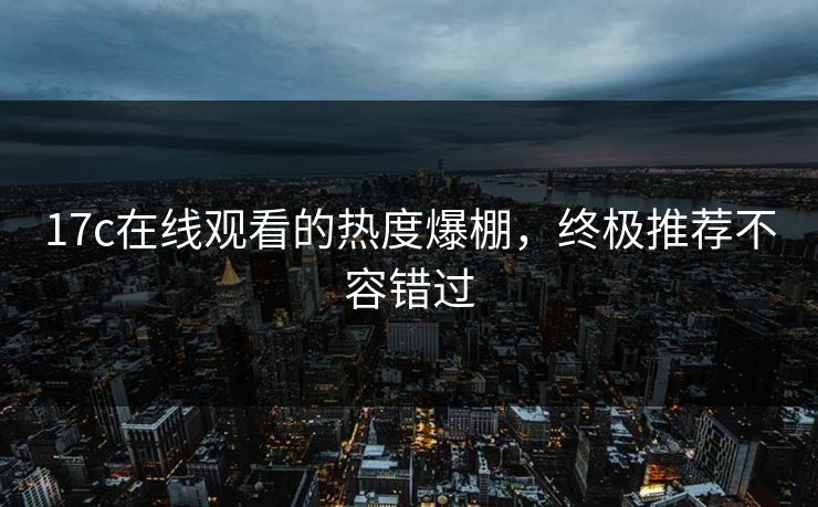 17c在线观看的热度爆棚，终极推荐不容错过