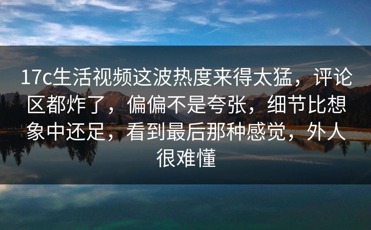 17c生活视频这波热度来得太猛,评论区都炸了,偏偏不是夸张,细节比想象中还足,看到最后那种感觉,外人很难懂 17c生活视频这波热度来得太猛,评论区都炸了,偏偏不是夸张,细节比想象中还足,看到最后那种感觉,外人很难懂