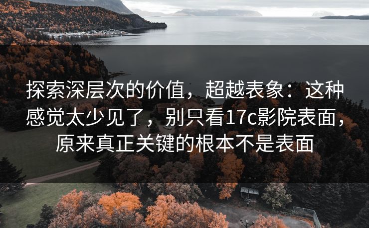 探索深层次的价值，超越表象：这种感觉太少见了，别只看17c影院表面，原来真正关键的根本不是表面