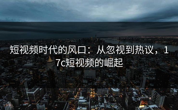 短视频时代的风口：从忽视到热议，17c短视频的崛起