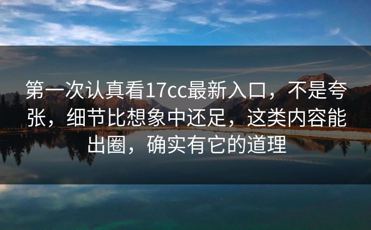第一次认真看17cc最新入口，不是夸张，细节比想象中还足，这类内容能出圈，确实有它的道理