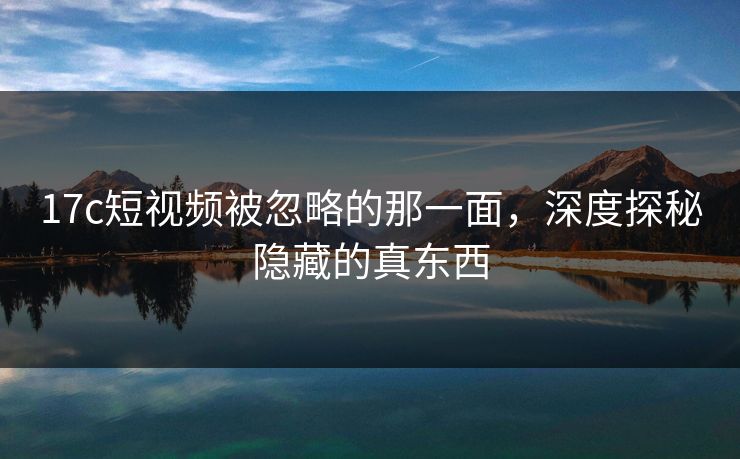 17c短视频被忽略的那一面,深度探秘隐藏的真东西 17c短视频被忽略的那一面,深度探秘隐藏的真东西