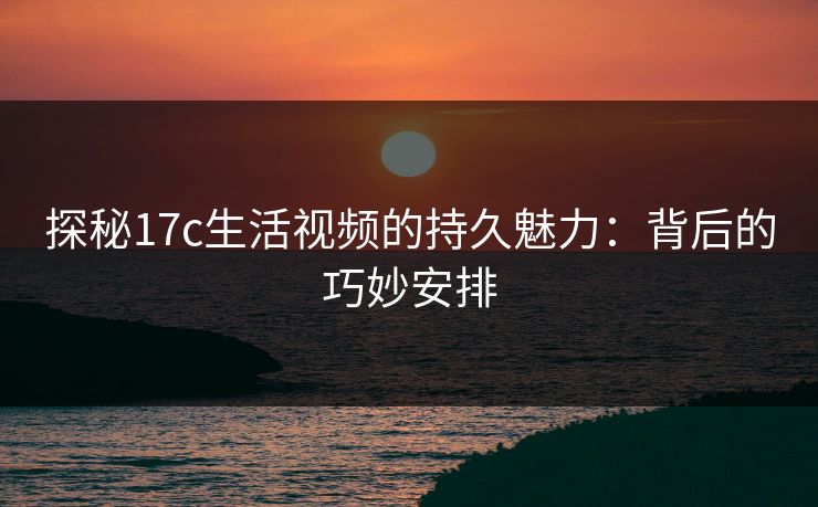 探秘17c生活视频的持久魅力：背后的巧妙安排