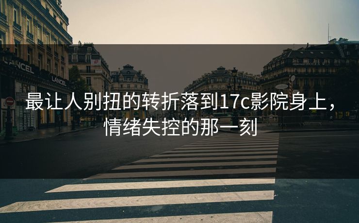 最让人别扭的转折落到17c影院身上,情绪失控的那一刻 最让人别扭的转折落到17c影院身上,情绪失控的那一刻