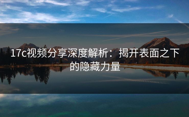 17c视频分享深度解析:揭开表面之下的隐藏力量 17c视频分享深度解析:揭开表面之下的隐藏力量