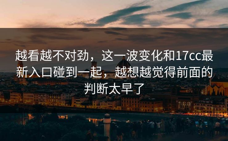 越看越不对劲,这一波变化和17cc最新入口碰到一起,越想越觉得前面的判断太早了 越看越不对劲,这一波变化和17cc最新入口碰到一起,越想越觉得前面的判断太早了
