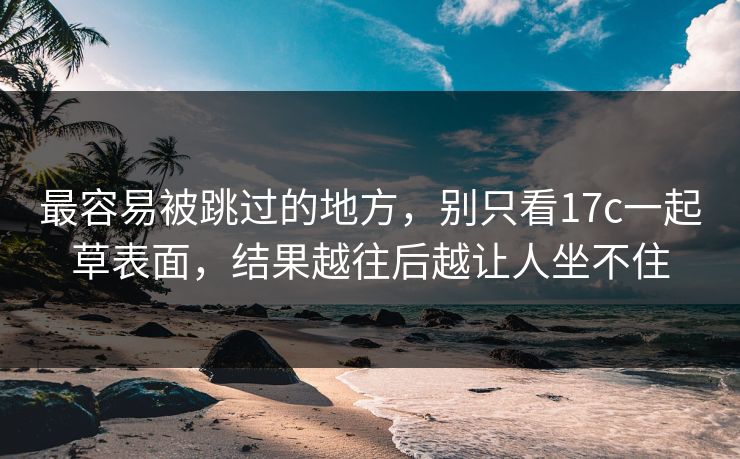最容易被跳过的地方,别只看17c一起草表面,结果越往后越让人坐不住 最容易被跳过的地方,别只看17c一起草表面,结果越往后越让人坐不住