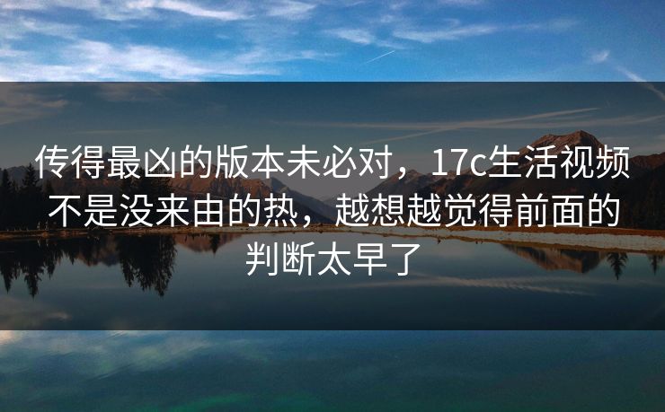 传得最凶的版本未必对，17c生活视频不是没来由的热，越想越觉得前面的判断太早了