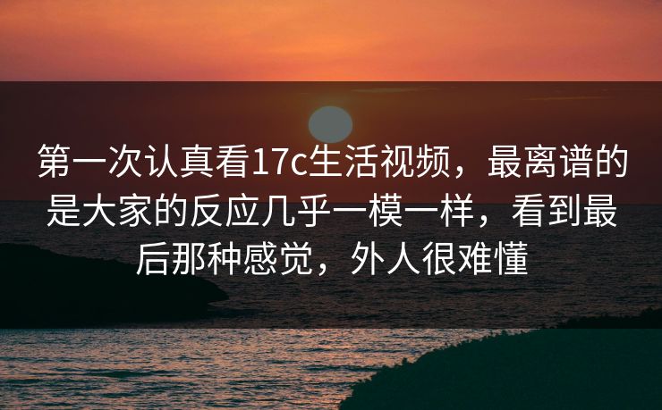 第一次认真看17c生活视频,最离谱的是大家的反应几乎一模一样,看到最后那种感觉,外人很难懂 第一次认真看17c生活视频,最离谱的是大家的反应几乎一模一样,看到最后那种感觉,外人很难懂