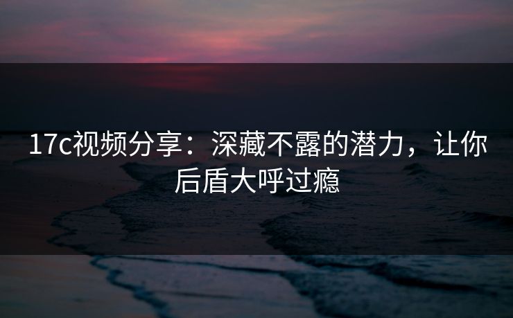 17c视频分享:深藏不露的潜力,让你后盾大呼过瘾 17c视频分享:深藏不露的潜力,让你后盾大呼过瘾