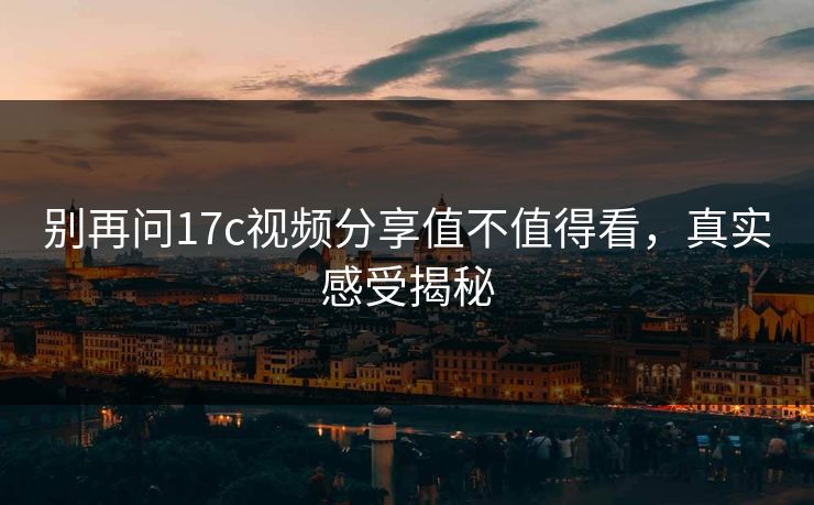 别再问17c视频分享值不值得看，真实感受揭秘