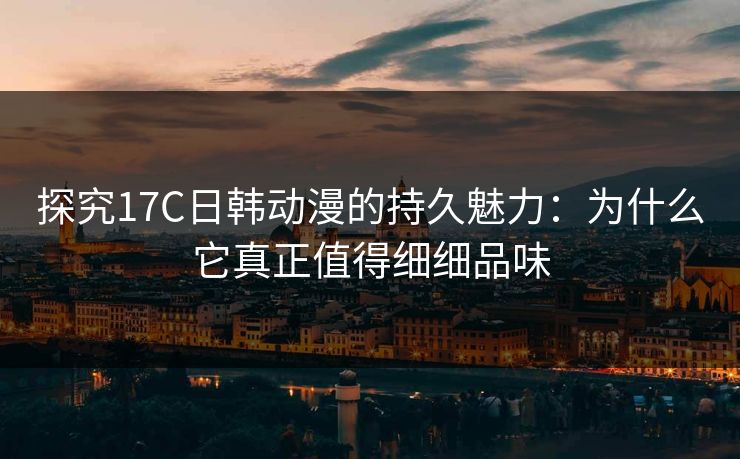 探究17C日韩动漫的持久魅力：为什么它真正值得细细品味