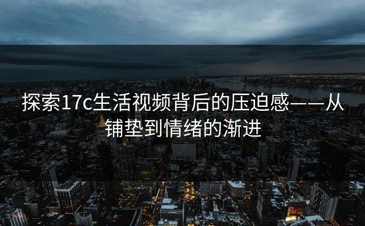 探索17c生活视频背后的压迫感——从铺垫到情绪的渐进