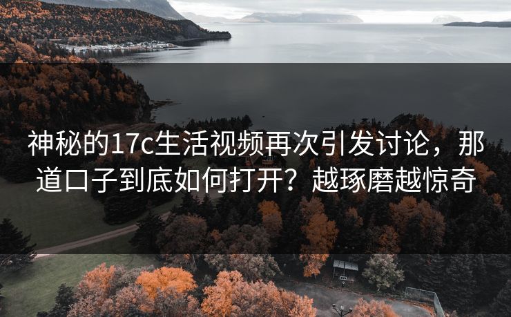 神秘的17c生活视频再次引发讨论,那道口子到底如何打开?越琢磨越惊奇 神秘的17c生活视频再次引发讨论,那道口子到底如何打开?越琢磨越惊奇