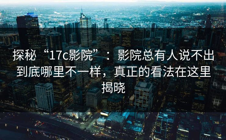 探秘“17c影院”：影院总有人说不出到底哪里不一样，真正的看法在这里揭晓