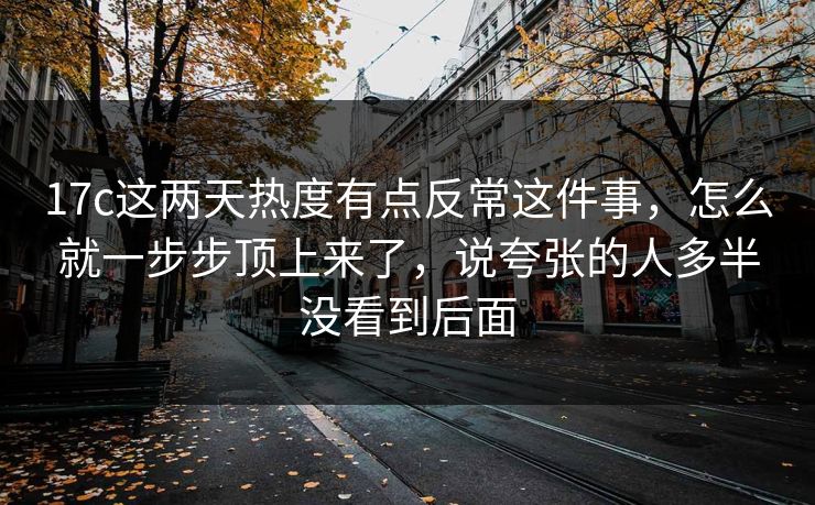 17c这两天热度有点反常这件事,怎么就一步步顶上来了,说夸张的人多半没看到后面 17c这两天热度有点反常这件事,怎么就一步步顶上来了,说夸张的人多半没看到后面