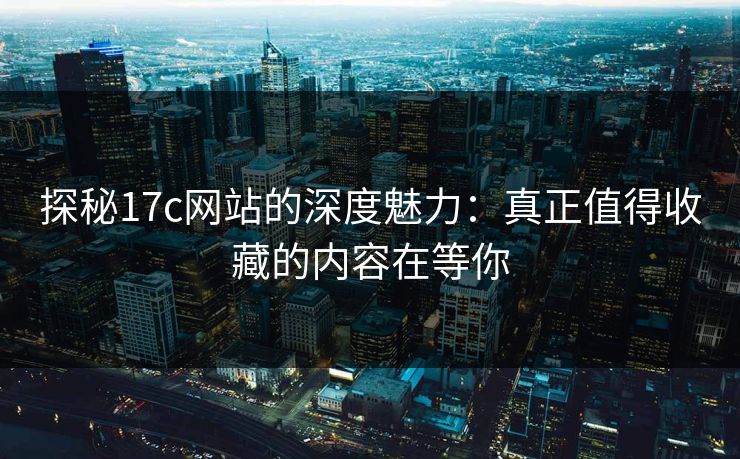 探秘17c网站的深度魅力:真正值得收藏的内容在等你 探秘17c网站的深度魅力:真正值得收藏的内容在等你