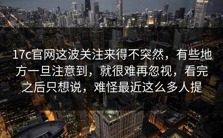 17c官网这波关注来得不突然，有些地方一旦注意到，就很难再忽视，看完之后只想说，难怪最近这么多人提