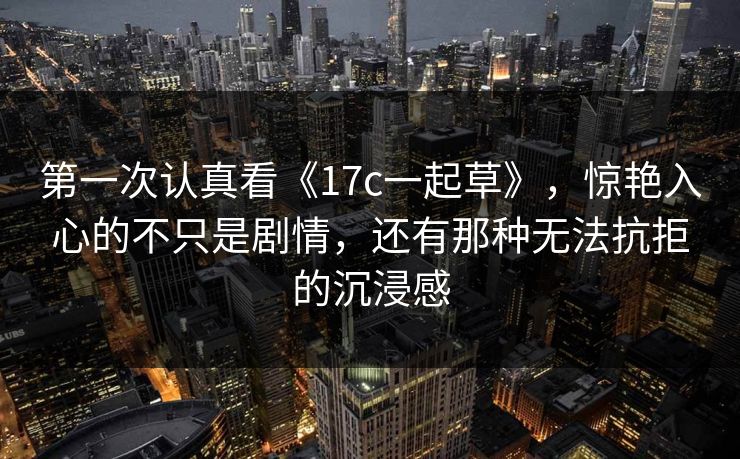 第一次认真看《17c一起草》,惊艳入心的不只是剧情,还有那种无法抗拒的沉浸感 第一次认真看《17c一起草》,惊艳入心的不只是剧情,还有那种无法抗拒的沉浸感