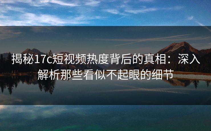 揭秘17c短视频热度背后的真相:深入解析那些看似不起眼的细节 揭秘17c短视频热度背后的真相:深入解析那些看似不起眼的细节