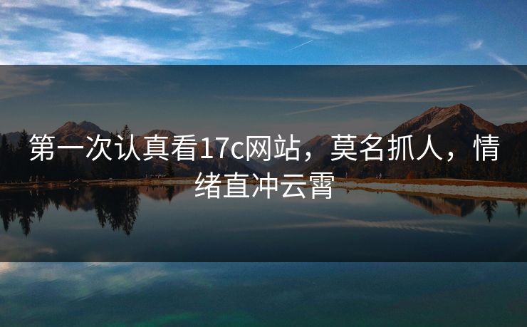 第一次认真看17c网站,莫名抓人,情绪直冲云霄 第一次认真看17c网站,莫名抓人,情绪直冲云霄