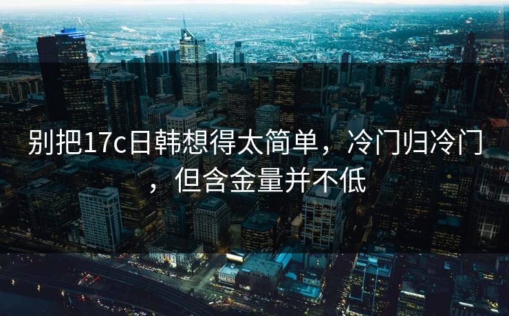 别把17c日韩想得太简单,冷门归冷门,但含金量并不低 别把17c日韩想得太简单,冷门归冷门,但含金量并不低