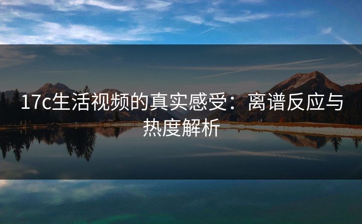 17c生活视频的真实感受:离谱反应与热度解析 17c生活视频的真实感受:离谱反应与热度解析