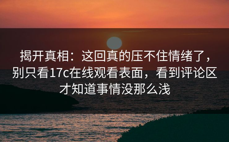 揭开真相：这回真的压不住情绪了，别只看17c在线观看表面，看到评论区才知道事情没那么浅