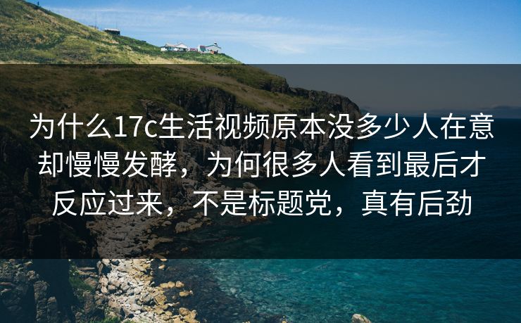 为什么17c生活视频原本没多少人在意却慢慢发酵，为何很多人看到最后才反应过来，不是标题党，真有后劲