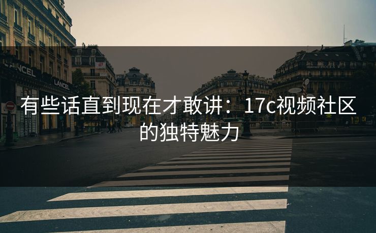 有些话直到现在才敢讲：17c视频社区的独特魅力