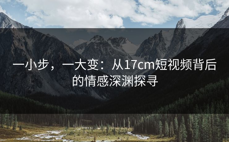 一小步，一大变：从17cm短视频背后的情感深渊探寻