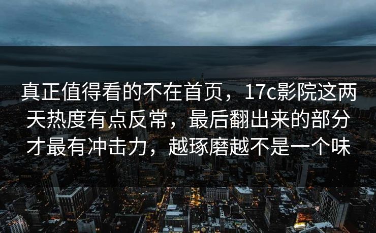 真正值得看的不在首页，17c影院这两天热度有点反常，最后翻出来的部分才最有冲击力，越琢磨越不是一个味
