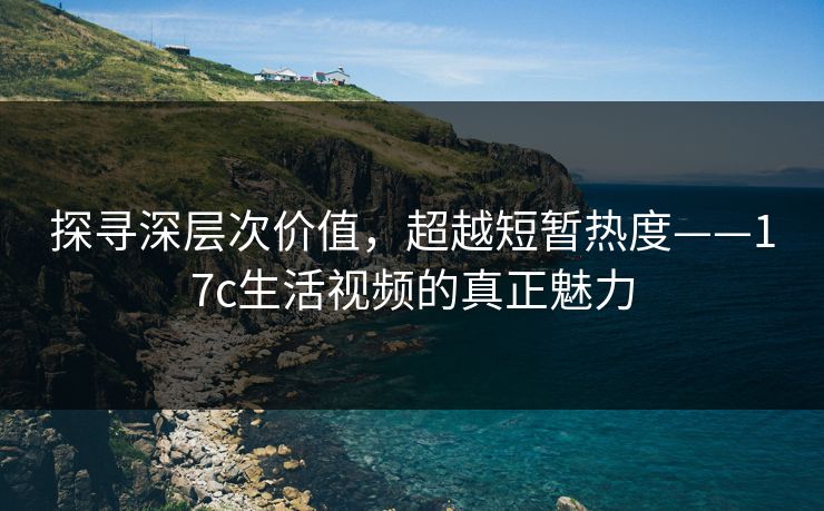 探寻深层次价值，超越短暂热度——17c生活视频的真正魅力