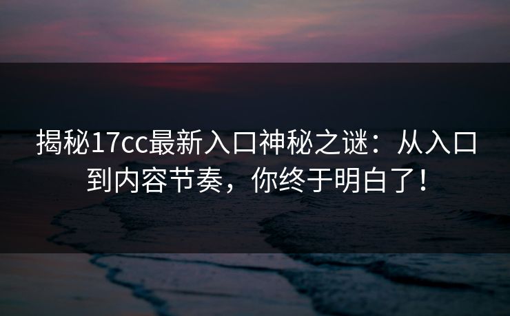 揭秘17cc最新入口神秘之谜：从入口到内容节奏，你终于明白了！