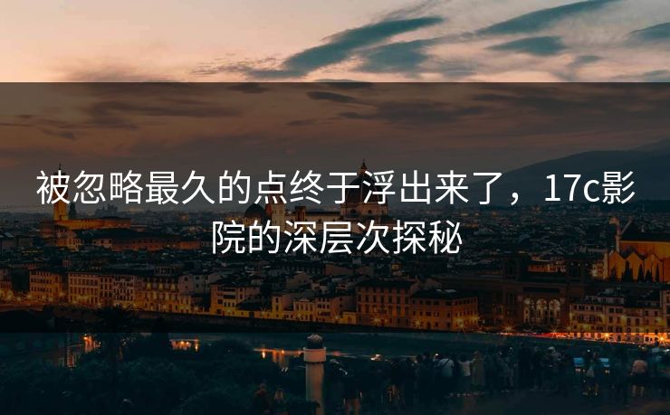 被忽略最久的点终于浮出来了，17c影院的深层次探秘