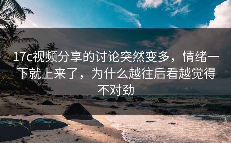 17c视频分享的讨论突然变多，情绪一下就上来了，为什么越往后看越觉得不对劲