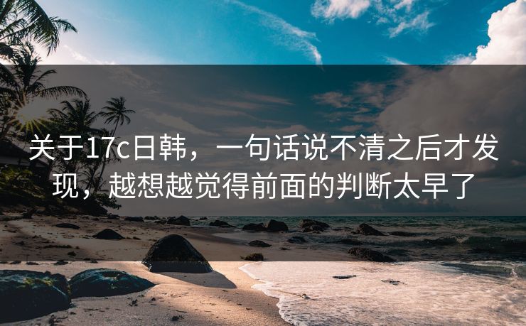 关于17c日韩，一句话说不清之后才发现，越想越觉得前面的判断太早了