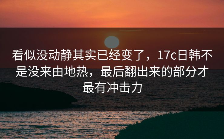 看似没动静其实已经变了，17c日韩不是没来由地热，最后翻出来的部分才最有冲击力