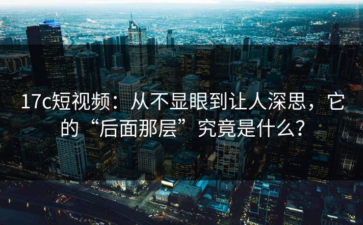 17c短视频：从不显眼到让人深思，它的“后面那层”究竟是什么？