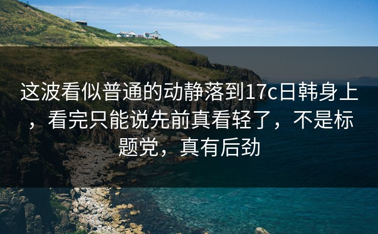 这波看似普通的动静落到17c日韩身上，看完只能说先前真看轻了，不是标题党，真有后劲